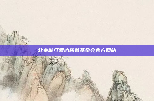 北京韩红爱心慈善基金会官方网站