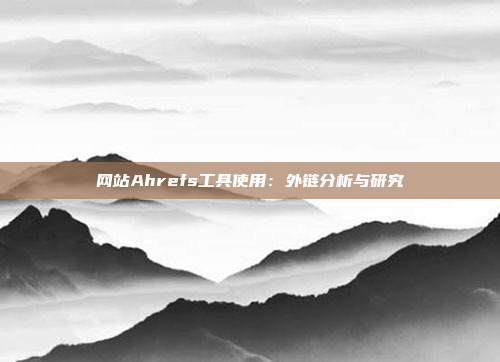 网站Ahrefs工具使用：外链分析与研究