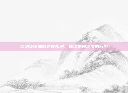 网站页面加载速度检测：找出拖慢速度的元凶
