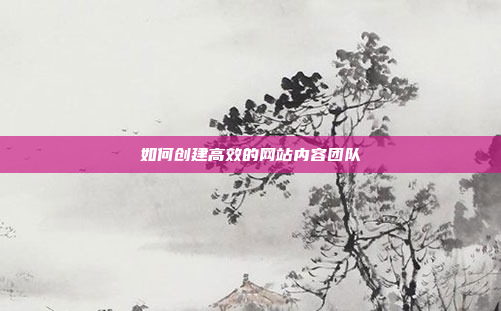 如何创建高效的网站内容团队