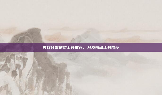 内容分发辅助工具推荐：分发辅助工具推荐