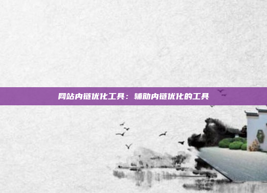 网站内链优化工具：辅助内链优化的工具