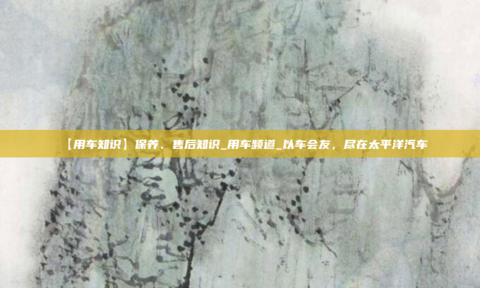 【用车知识】保养、售后知识_用车频道_以车会友，尽在太平洋汽车