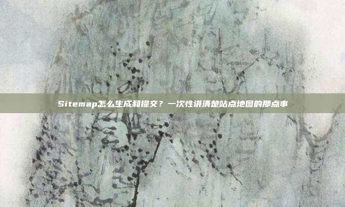 Sitemap怎么生成和提交？一次性讲清楚站点地图的那点事