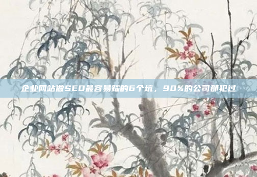 企业网站做SEO最容易踩的6个坑，90%的公司都犯过