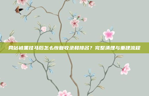 网站被黑挂马后怎么恢复收录和排名？完整清理与重建流程