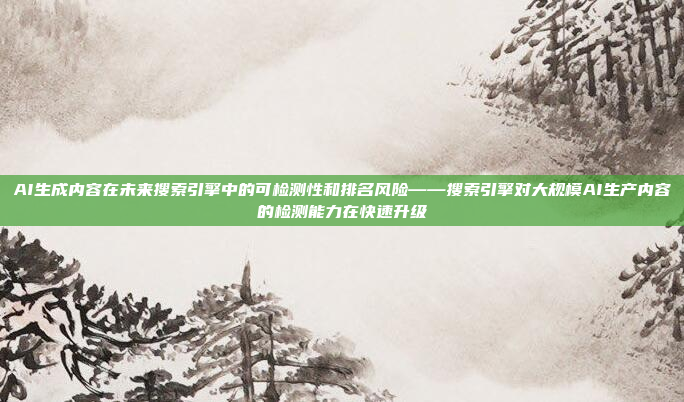 AI生成内容在未来搜索引擎中的可检测性和排名风险——搜索引擎对大规模AI生产内容的检测能力在快速升级