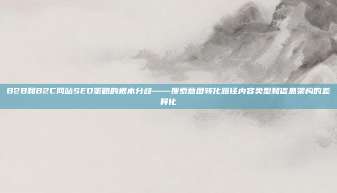 B2B和B2C网站SEO策略的根本分歧——搜索意图转化路径内容类型和信息架构的差异化