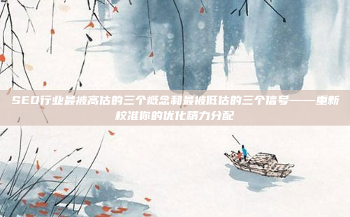 SEO行业最被高估的三个概念和最被低估的三个信号——重新校准你的优化精力分配