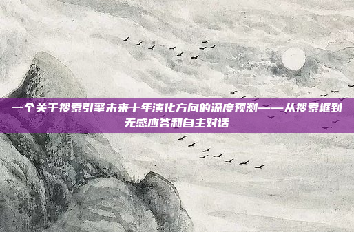 一个关于搜索引擎未来十年演化方向的深度预测——从搜索框到无感应答和自主对话
