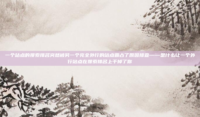 一个站点的搜索排名突然被另一个完全外行的站点霸占了原因排查——是什么让一个外行站点在搜索排名上干掉了你