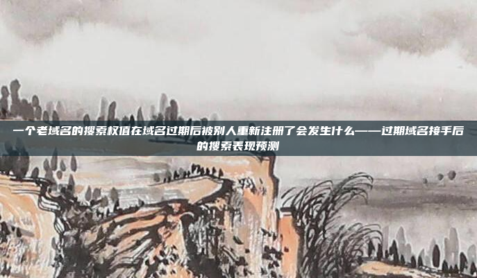 一个老域名的搜索权值在域名过期后被别人重新注册了会发生什么——过期域名接手后的搜索表现预测