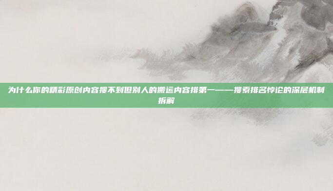 为什么你的精彩原创内容搜不到但别人的搬运内容排第一——搜索排名悖论的深层机制拆解