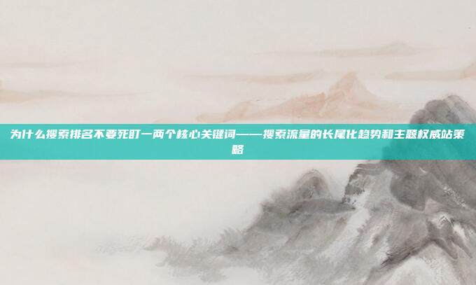 为什么搜索排名不要死盯一两个核心关键词——搜索流量的长尾化趋势和主题权威站策略
