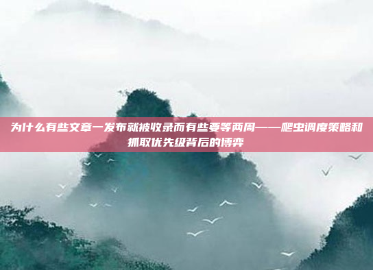 为什么有些文章一发布就被收录而有些要等两周——爬虫调度策略和抓取优先级背后的博弈
