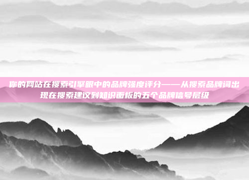 你的网站在搜索引擎眼中的品牌强度评分——从搜索品牌词出现在搜索建议到知识面板的五个品牌信号层级