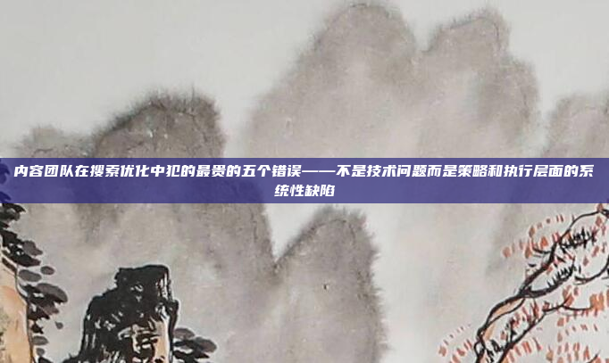 内容团队在搜索优化中犯的最贵的五个错误——不是技术问题而是策略和执行层面的系统性缺陷