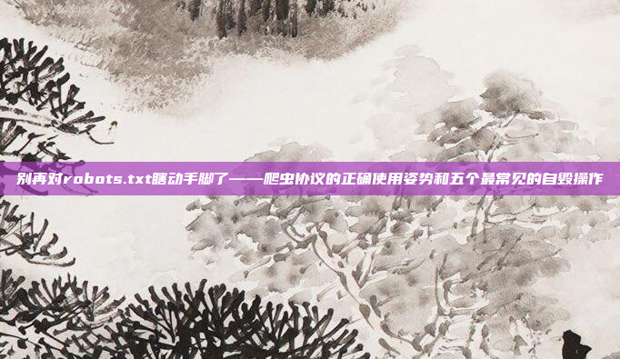 别再对robots.txt瞎动手脚了——爬虫协议的正确使用姿势和五个最常见的自毁操作