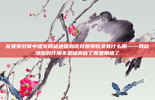 在搜索引擎中提交网站地图到底对搜索收录有什么用——网站地图的作用不是被高估了而是用错了