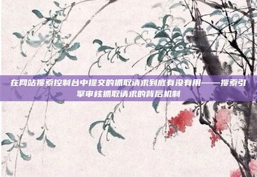 在网站搜索控制台中提交的抓取请求到底有没有用——搜索引擎审核抓取请求的背后机制