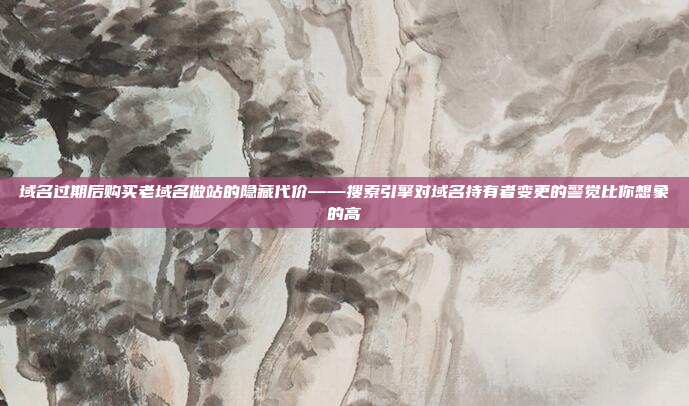 域名过期后购买老域名做站的隐藏代价——搜索引擎对域名持有者变更的警觉比你想象的高