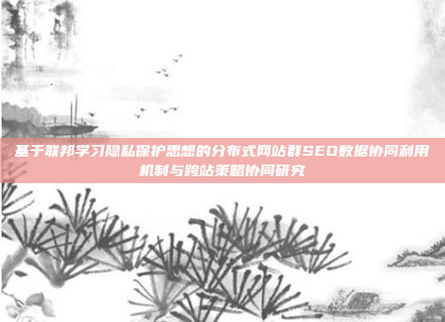 基于联邦学习隐私保护思想的分布式网站群SEO数据协同利用机制与跨站策略协同研究