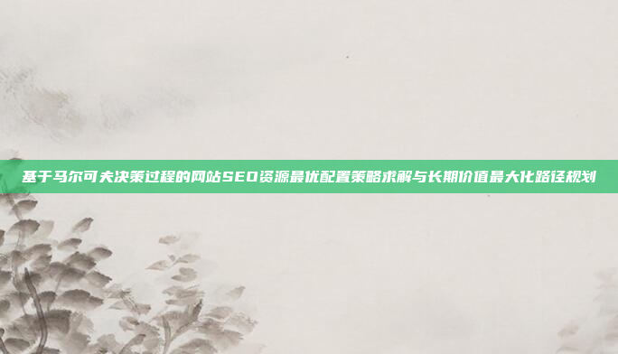基于马尔可夫决策过程的网站SEO资源最优配置策略求解与长期价值最大化路径规划