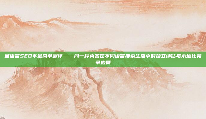 多语言SEO不是简单翻译——同一种内容在不同语言搜索生态中的独立评估与本地化竞争格局