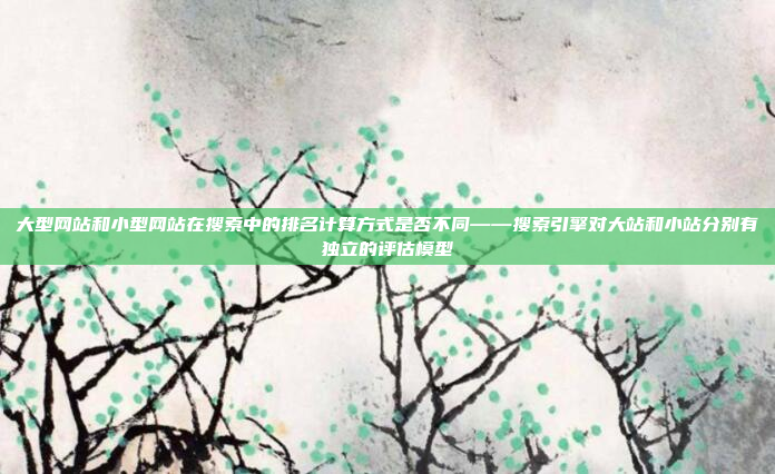 大型网站和小型网站在搜索中的排名计算方式是否不同——搜索引擎对大站和小站分别有独立的评估模型