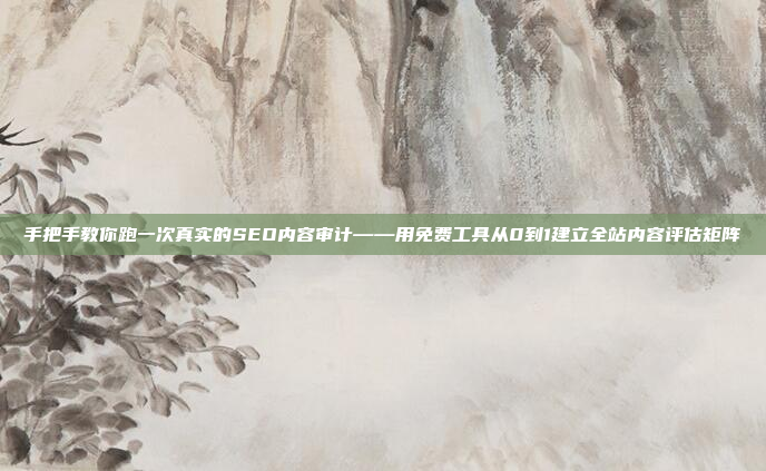 手把手教你跑一次真实的SEO内容审计——用免费工具从0到1建立全站内容评估矩阵