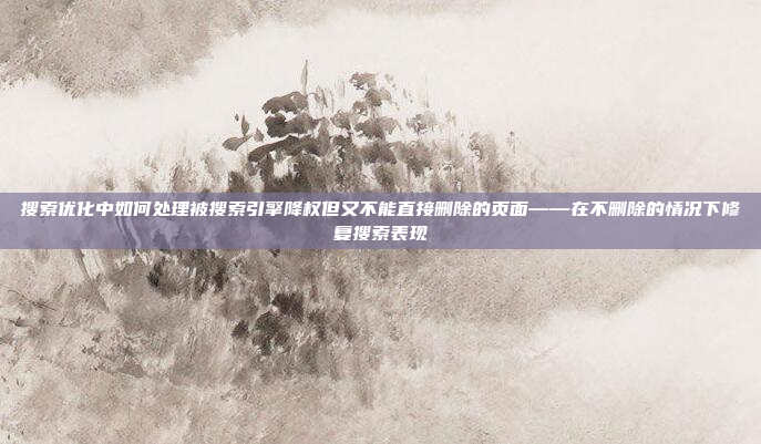 搜索优化中如何处理被搜索引擎降权但又不能直接删除的页面——在不删除的情况下修复搜索表现