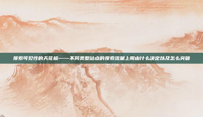 搜索可见性的天花板——不同类型站点的搜索流量上限由什么决定以及怎么突破