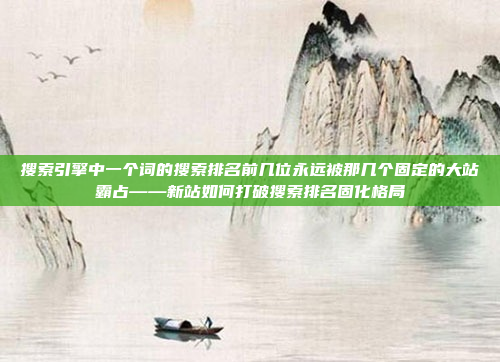 搜索引擎中一个词的搜索排名前几位永远被那几个固定的大站霸占——新站如何打破搜索排名固化格局
