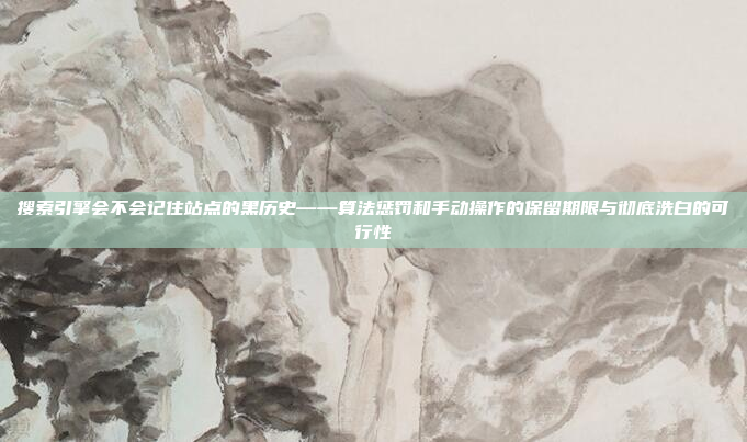 搜索引擎会不会记住站点的黑历史——算法惩罚和手动操作的保留期限与彻底洗白的可行性