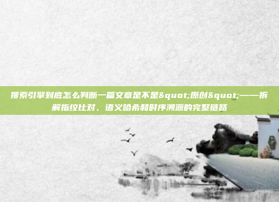 搜索引擎到底怎么判断一篇文章是不是"原创"——拆解指纹比对、语义哈希和时序溯源的完整链路