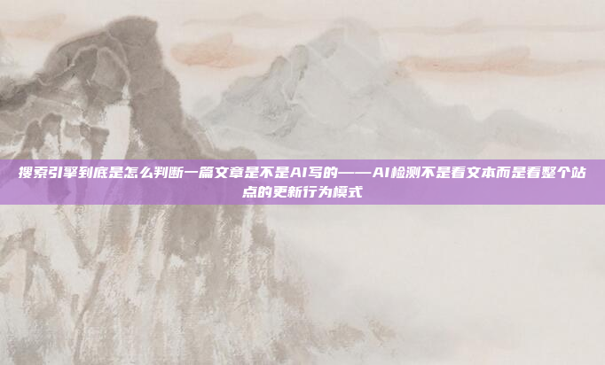 搜索引擎到底是怎么判断一篇文章是不是AI写的——AI检测不是看文本而是看整个站点的更新行为模式
