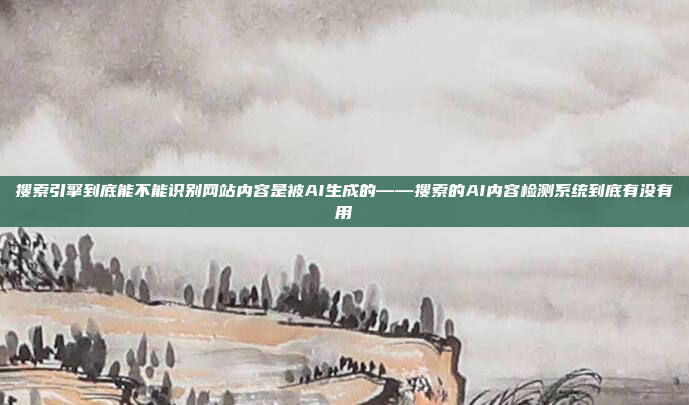 搜索引擎到底能不能识别网站内容是被AI生成的——搜索的AI内容检测系统到底有没有用