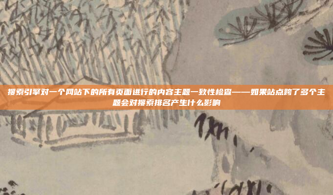 搜索引擎对一个网站下的所有页面进行的内容主题一致性检查——如果站点跨了多个主题会对搜索排名产生什么影响