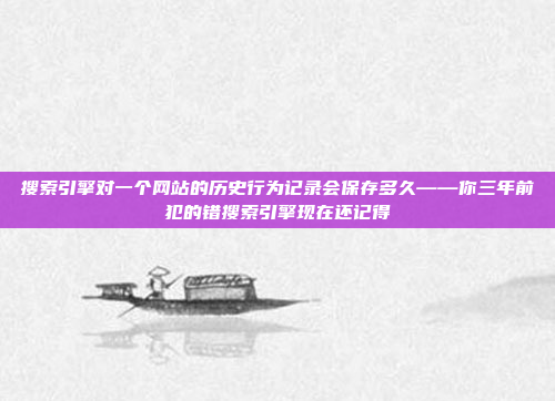 搜索引擎对一个网站的历史行为记录会保存多久——你三年前犯的错搜索引擎现在还记得