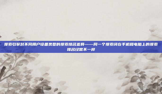 搜索引擎对不同用户设备类型的搜索排名差异——同一个搜索词在手机和电脑上的搜索排名经常不一样