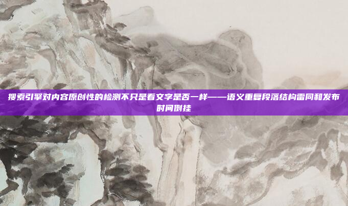 搜索引擎对内容原创性的检测不只是看文字是否一样——语义重复段落结构雷同和发布时间倒挂