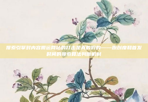 搜索引擎对内容搬运网站的打击是真的假的——原创度和首发时间的搜索算法判断机制