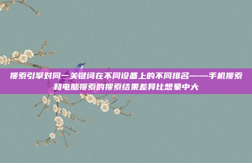 搜索引擎对同一关键词在不同设备上的不同排名——手机搜索和电脑搜索的搜索结果差异比想象中大