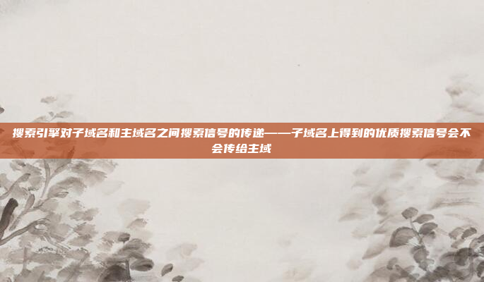 搜索引擎对子域名和主域名之间搜索信号的传递——子域名上得到的优质搜索信号会不会传给主域