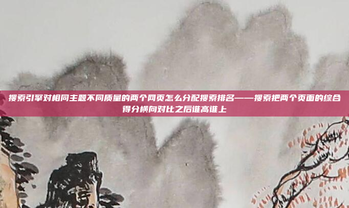 搜索引擎对相同主题不同质量的两个网页怎么分配搜索排名——搜索把两个页面的综合得分横向对比之后谁高谁上