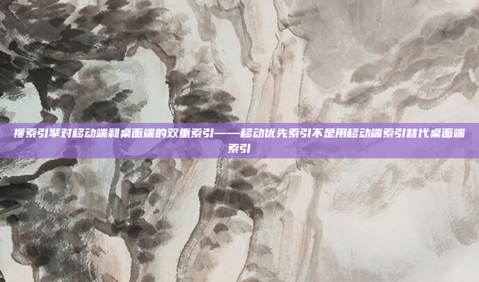 搜索引擎对移动端和桌面端的双重索引——移动优先索引不是用移动端索引替代桌面端索引