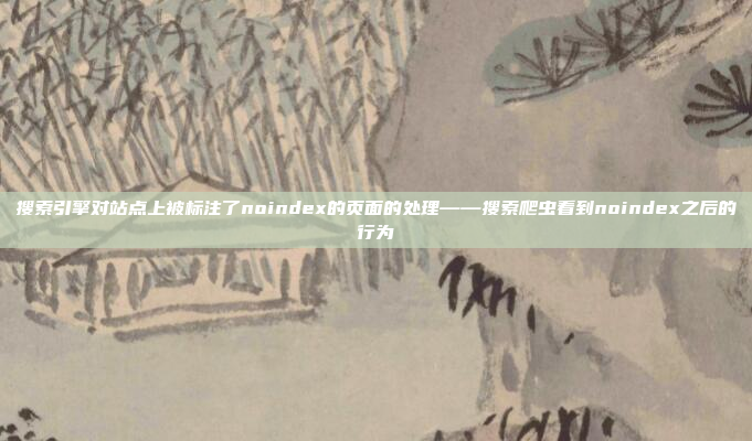 搜索引擎对站点上被标注了noindex的页面的处理——搜索爬虫看到noindex之后的行为