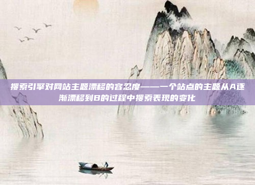 搜索引擎对网站主题漂移的容忍度——一个站点的主题从A逐渐漂移到B的过程中搜索表现的变化