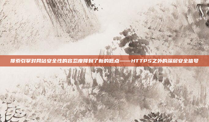 搜索引擎对网站安全性的容忍度降到了新的低点——HTTPS之外的深层安全信号