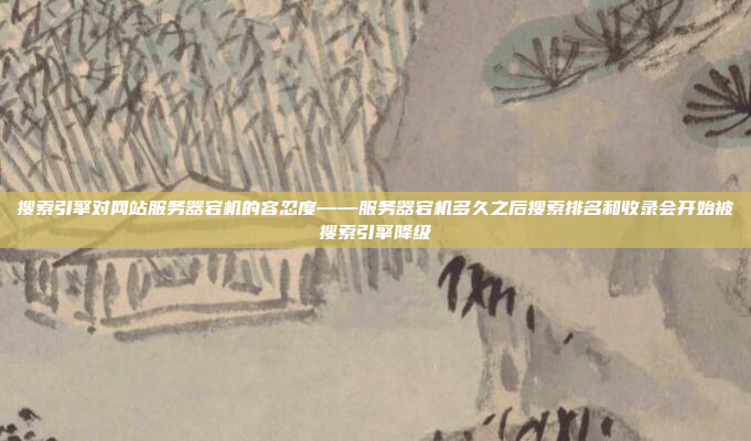 搜索引擎对网站服务器宕机的容忍度——服务器宕机多久之后搜索排名和收录会开始被搜索引擎降级